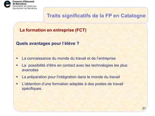 Quels avantages pour l’élève ?
 La connaissance du monde du travail et de l’entreprise
 La possibilité d’être en contact avec les technologies les plus
avancées
 La préparation pour l’intégration dans le monde du travail
 L’obtention d’une formation adaptée à des postes de travail
spécifiques.
La formation en entreprise (FCT)
Traits significatifs de la FP en Catalogne
21
 