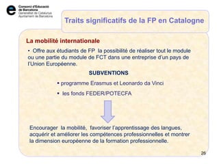 La Mobilité Internationale
 programme Erasmus et Leonardo da Vinci
Encourager la mobilité, favoriser l’apprentissage des langues,
acquérir et améliorer les compétences professionnelles et montrer
la dimension européenne de la formation professionnelle.
Traits significatifs de la FP en Catalogne
La mobilité internationale
26
• Offre aux étudiants de FP la possibilité de réaliser tout le module
ou une partie du module de FCT dans une entreprise d’un pays de
l’Union Européenne.
 les fonds FEDER/POTECFA
SUBVENTIONS
 
