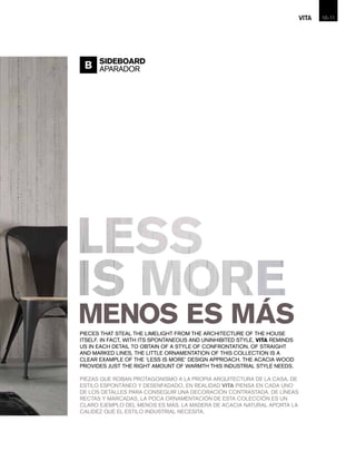 PIECES THAT STEAL THE LIMELIGHT FROM THE ARCHITECTURE OF THE HOUSE
ITSELF. IN FACT, WITH ITS SPONTANEOUS AND UNINHIBITED STYLE, VITA REMINDS
US IN EACH DETAIL TO OBTAIN OF A STYLE OF CONFRONTATION. OF STRAIGHT
AND MARKED LINES, THE LITTLE ORNAMENTATION OF THIS COLLECTION IS A
CLEAR EXAMPLE OF THE ‘LESS IS MORE’ DESIGN APPROACH. THE ACACIA WOOD
PROVIDES JUST THE RIGHT AMOUNT OF WARMTH THIS INDUSTRIAL STYLE NEEDS.
PIEZAS QUE ROBAN PROTAGONISMO A LA PROPIA ARQUITECTURA DE LA CASA. DE
ESTILO ESPONTÁNEO Y DESENFADADO, EN REALIDAD VITA PIENSA EN CADA UNO
DE LOS DETALLES PARA CONSEGUIR UNA DECORACIÓN CONTRASTADA. DE LÍNEAS
RECTAS Y MARCADAS, LA POCA ORNAMENTACIÓN DE ESTA COLECCIÓN ES UN
CLARO EJEMPLO DEL MENOS ES MÁS. LA MADERA DE ACACIA NATURAL APORTA LA
CALIDEZ QUE EL ESTILO INDUSTRIAL NECESITA.
B SIDEBOARD
APARADOR
10-VITA 11
 