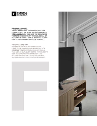 FUNCTIONALITY VITA
TO GIVE IMPORTANCE TO THE HALL IS TO GIVE
CHARACTER TO THE HOME. WITH THE VERSATILE
VITA CONSOLE YOU WILL HAVE THE IDEAL PLACE
TO STORE OR DISPLAY ANY TECHNOLOGICAL OR
DECORATION OBJECT. THAT IS WHAT VITA STANDS
FOR: STYLE COMBINED WITH FUNCTIONALITY.
FUNCIONALIDAD VITA
DAR IMPORTANCIA AL RECIBIDOR ES DAR
CARÁCTER AL HOGAR. CON LA POLIFACÉTICA
CONSOLA VITA TENDRÁS EL PRODUCTO IDEAL
PARA UBICAR CUALQUIER OBJETO TECNOLÓGICO
O DE DECORACIÓN. UTILIZAR TODOS LOS
RECURSOS FUNCIONALES DE CADA PIEZA ES
SACAR EL MÁXIMO PROVECHO AL MOBILIARIO.
F CONSOLE
CONSOLA
 
