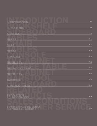 INTRODUCTION
BOOKSHELF
SIDEBOARD
TABLES
TABLES
CONSOLE
CHAIR
TV CABINET
COFFEE TABLE
TV CABINET
BARSTOOL
HIGHBOARD
RELATED
PRODUCTS
SALES CONDITIONS
CUSTOMER SERVICE
P. 3
INTRODUCCIÓN
ESTANTERÍA
APARADOR
MESAS
SILLA
MESAS
CONSOLA
MUEBLE TV
MUEBLE TV
TABURETE
APARADOR ALTO
RELACIONADOS
SERVICIO AL CLIENTE
PRODUCTOS
CONDICIONES DE VENTA
MESA DE CENTRO
P. 4
P. 10
P. 14
P. 18
P. 24
P. 14
P. 28
P. 28
P. 32
P. 32
P. 32
P. 38
P. 40
 