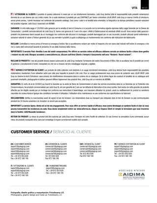 FR / SERVICE D’ATTENTION AU CLIENT
export1@juliagrup.com
export3@juliagrup.com
export5@juliagrup.com
Tel. +34 972 853 628
Fax +34 972 168 195
DE / KUNDENBETREUUNG
export2@juliagrup.com
Tel. +34 972 853 628
Fax +34 972 168 195
IT / ATTENZIONE AL CLIENTE
export3@juliagrup.com
export5@juliagrup.com
Tel. +34 972 853 628
Fax +34 972 168 195
EN / CUSTOMER SERVICE
export1@juliagrup.com
export2@juliagrup.com
export3@juliagrup.com
export4@juliagrup.com
Tel. +34 972 853 628
Fax +34 972 168 195
CAT / ATENCIÓ AL CLIENT
comercial1@juliagrup.com
comercial2@juliagrup.com
comercial3@juliagrup.com
Tel. 972 853 628
Fax 972 168 195
IT / ATTENZIONE AL CLIENTE: Il prodotto di questa collezione é creato per un uso strettamente domestico. Julià Grup declina tutta la responsabilitá sulle possibili reclamazioni
derivate da un uso diverso per cui é stato creato. Se si vuole destinare il prodotto per uso CONTRACT per favore contrattare JULIÀ GRUP. Julià Grup si riserva il diritto di introdurre,
senza previo avviso, i cambi necessari nel contenuto del presente catalogo. Cosi come i colori e le tonalitá sono orientativi, la fotografia e la stampa potrebbero causare variazioni
dal prodotto originale. Julià Grup é associato con AIDIMA.
GARANZIE: In virtú della legge nº 23/2003 sulla garanzie per la vendita di beni di Consumo e in accordo con la normativa vigente espressa dalla Legge Generale per la Divesa dei
Consumatori, i prodotti commercializzati da Julià Grup SL hanno una garanzia di 2 anni che copre i difetti di fabbricazione ed eventuali difetti occulti. Sono esclusi dalla garanzia i
prodotti che presentano danni causati da un montaggio non conforme alle istruzioni di montaggio, prodotti danneggiati per un uso incorretto, prodotti utilizzati quindi sottomessi a
variazioni naturali di colore o finiture generate da un uso normale e prodotti ai quali si sottoponga un mantenimento non conforme alle indicazioni del fabbricante.
RECLAMI: Controllare la merce prima di firmare la consegna d’ordine. Non si accetteranno reclami per motivi di trasporto che non siano stati indicati nell’ordine di consegna o che
non ci siano stati comunicati durante le prossime 24 ore dalla ricezione della merce.
IMPORTANTE! Il servizio Post-Vendita é uno dei nostri compromessi. Per offrirvi un servizio celere ed efficace abbiamo cercato un sistema facile e chiaro dove gestire
i reclami via sito web. Bisogna accedere a www.laforma.es, cliccare sull’Area Clienti e riempire il documento nell’area “Reclami / Nuovi reclami”.
RECLAMI DI PRODOTTI: I resi dei prodotti devono essere autorizzate da Julià Grup mediante l’emissione del nostro Documento di Ritiro. Non si accettano resi di prodotti per errore
di gestione o annullamento d’ordini, manipolati e/o che non si trovano nel loro imballaggio originale o sigillato.
FR / SERVICE D’ATTENTION AU CLIENT: Les produits de cette collection sont destinés à un usage strictement domestique. Julià Grup décline toute responsabilité des possibles
réclamations résultantes d’une utilisation autre que celle pour laquelle le produit a été créé. Pour un usage professionnel nous vous prions de contacter avec JULIÀ GRUP. Julià
Grup se réserve le droit d’introduire, sans préavis, les modifications nécessaires dans le contenu de ce catalogue. De la même façon les couleurs et tonalités de ce catalogue sont
purement orientatifs, photographie et édition peuvent différer légèrement des produits finis. Julià Grup est un membre de AIDIMA.
GARANTIES: En vertu de la loi 23/2003 qui fournit la Garantie sur la vente de Biens de Consommation et selon les normes énumérées dans la Loi Générale sur la Protection des
Consommateurs, les produits commercialisés par Julià Grup SL ont une garantie de 2 ans sur les défauts de fabrication et les vices cachés. Sont exclus de cette garantie de produits
affectés par les dégâts causés par un montage non conforme aux instructions d’assemblage, une mauvaise utilisation du produit, usure ou vieillissement du produit ou variations
naturelles de couleur/texture typique des conditions normales d’utilisation, l’utilisation et/ou maintenance ne pas conformes aux spécifications du fabricant.
RÉCLAMATIONS: Vérifiez la marchandise avant de signer le bon de livraison. Les réclamations dues au transport pas indiquées dans le bon de livraison ou pas communiquées
pendant les 24 heures suivantes à la réception ne seront pas acceptées.
IMPORTANT! Le service Après-Vente est un de nos engagements. Pour vous offrir un service rapide et efficace, nous avons développé un système facile et clair où vous
pouvez transmettre les incidences via web. Vous devez simplement entrer sur www.laforma.es, cliquer sur Espace Client et remplir le formulaire que vous trouverez
dans la fenêtre «SAV/Nouvelle incidence».
RETOUR DU PRODUIT: Le retour du produit doit être autorisé par Julià Grup avec l’émission de notre Feuille de collection. En cas d´erreur ou annulation d´une commande, aucun
retour de produits manipulés et/ou sans son emballage d´origine correctement scellés sera accepté.
CUSTOMER SERVICE / SERVICIO AL CLIENTE
ES / ATENCIÓN AL CLIENTE
comercial1@juliagrup.com
comercial2@juliagrup.com
comercial3@juliagrup.com
comercial7@juliagrup.com
Tel. 972 853 628
Fax 972 168 195
Fotografía, diseño gráfico y maquetación: Fotodisseny J.E.
Photography, graphic design and make up: Fotodisseny J.E.
40-VITA 41
 