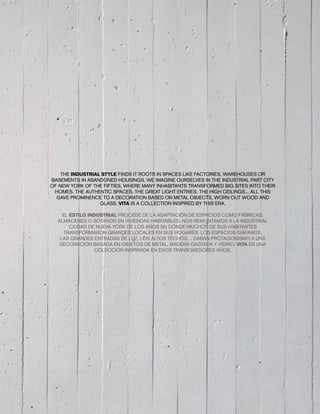 THE INDUSTRIAL STYLE FINDS IT ROOTS IN SPACES LIKE FACTORIES, WAREHOUSES OR
BASEMENTS IN ABANDONED HOUSINGS. WE IMAGINE OURSELVES IN THE INDUSTRIAL PART CITY
OF NEW YORK OF THE FIFTIES, WHERE MANY INHABITANTS TRANSFORMED BIG SITES INTO THEIR
HOMES. THE AUTHENTIC SPACES, THE GREAT LIGHT ENTRIES, THE HIGH CEILINGS... ALL THIS
GAVE PROMINENCE TO A DECORATION BASED ON METAL OBJECTS, WORN OUT WOOD AND
GLASS. VITA IS A COLLECTION INSPIRED BY THIS ERA.
EL ESTILO INDUSTRIAL PROCEDE DE LA ADAPTACIÓN DE ESPACIOS COMO FÁBRICAS,
ALMACENES O SÓTANOS EN VIVIENDAS HABITABLES. NOS REMONTAMOS A LA INDUSTRIAL
CIUDAD DE NUEVA YORK DE LOS AÑOS 50, DÓNDE MUCHOS DE SUS HABITANTES
TRANSFORMARON GRANDES LOCALES EN SUS HOGARES. LOS ESPACIOS DIÁFANOS,
LAS GRANDES ENTRADAS DE LUZ, LOS ALTOS TECHOS… DABAN PROTAGONISMO A UNA
DECORACIÓN BASADA EN OBJETOS DE METAL, MADERA GASTADA Y VIDRIO. VITA ES UNA
COLECCIÓN INSPIRADA EN ESOS TRANSGRESORES AÑOS.
 