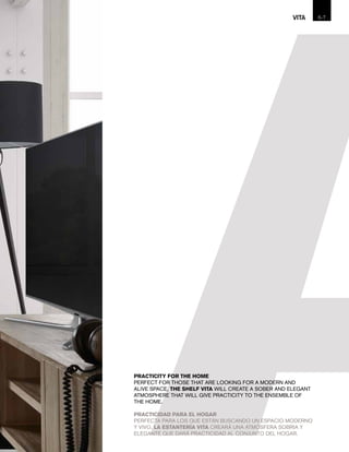 PRACTICITY FOR THE HOME
PERFECT FOR THOSE THAT ARE LOOKING FOR A MODERN AND
ALIVE SPACE, THE SHELF VITA WILL CREATE A SOBER AND ELEGANT
ATMOSPHERE THAT WILL GIVE PRACTICITY TO THE ENSEMBLE OF
THE HOME.
PRACTICIDAD PARA EL HOGAR
PERFECTA PARA LOS QUE ESTÁN BUSCANDO UN ESPACIO MODERNO
Y VIVO, LA ESTANTERÍA VITA CREARÁ UNA ATMÓSFERA SOBRIA Y
ELEGANTE QUE DARÁ PRACTICIDAD AL CONJUNTO DEL HOGAR.
6-VITA 7
 