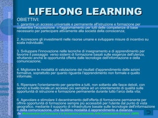 LIFELONG LEARNING OBIETTIVI: 1. garantire un accesso universale e permanente all'istruzione e formazione per consentire l'acquisizione  o l'aggiornamento per tutti delle competenze di base necessario per partecipare attivamente alla società della conoscenza; 2. Accrescere gli investimenti nelle risorse umane e sviluppare misure di incentivo su scala individuale; 3. Sviluppare l'innovazione nelle tecniche di insegnamento e di apprendimento per favorire il passaggio  verso sistemi di formazione basati sulle esigenze dell'utenza, sfruttando anche le opportunità offerte dalle tecnologie dell'informazione e della comunicazione; 4. Migliorare le modalità di valutazione dei risultati d'apprendimento delle azioni formative, soprattutto per quanto riguarda l'apprendimento non formale e quello informale; 5. Ripensare l'orientamento per garantire a tutti, non soltanto alle fasce deboli, con servizi a livello locale,un accesso più semplice ad un orientamento di qualità sulle opportunità di istruzione e formazione permanente durante tutto l’arco della vita; 6. Agevolare e stimolare il decentramento dell'offerta di formazione permanente per offrire opportunità di formazione sempre più accessibili per l'utente dal punto di vista geografico, mediante il supporto di infrastrutture basate sulle tecnologie dell'informazione e della comunicazione, che facilitino modalità d iapprendimento a distanza. Da : Memorandum sull’istruzione e la formazione permanente della Commissione Europea  (2000) 