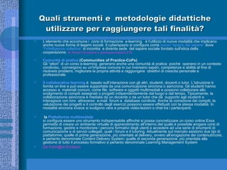 Quali strumenti e   metodologie didattiche utilizzare per raggiungere tali finalità? L’elemento che accomuna i  corsi di formazione  e-learning  è l’utilizzo di nuove modalità che implicano anche nuove forme di legami sociali. Il cyberspazio si configura come  nuovo “spazio del sapere”  dove  “l’intelligenza collettiva”  si incontra  e diventa sede  del sapere sociale fondato sull’etica della cooperazione.  M. Ranieri-Formazione e cyberspazio-edizioni ETS Comunità di pratica  (Communities of Practice-CoPs) Gli “attori” di un corso e-learning  generano anche una comunità di pratica  poiché  operano in un contesto condiviso,  convergono su un'impresa comune in cui riversano saperi, competenze e abilità al fine di risolvere problemi, migliorare la propria attività e raggiungere  obiettivi di crescita personale e professionale.  Il collaborative learning  è  basato sull’interazione con gli altri, studenti, docenti o tutor. L’istruzione è fornita on line e può essere supportata da una comunicazione sincrona o asincrona. Gli studenti hanno accesso a  materiali comuni, come file, software e oggetti multimediali e possono collaborare allo svolgimento di compiti assegnati o progetti indipendentemente dal luogo e dal tempo. Tipicamente, la collaborazione asincrona è mediata da un docente o da un tutor che dà  supporto agli studenti e  interagisce con loro  attraverso  e-mail  forum e  database condivisi. Anche la correzione dei compiti, la valutazione dei progetti e il controllo degli esercizi possono essere effettuati con la stessa modalità. In modalità sincrona invece si svolgono vere e proprie video-lezioni o chat tra i partecipanti.  la  Piattaforma multimediale   si configura essere uno strumento indispensabile affinché si possa concretizzare un corso online.Essa permette di creare un ambiente virtuale di apprendimento all’interno del quale è possibile erogare corsi di formazione, gestire e monitorare i percorsi formativi degli utenti e accedere ad una serie di strumenti di comunicazione e di servizi collegati, quali i forum e il tutoring. Attualmente sul mercato esistono due tipi di piattaforme: quelle di prima generazione, più orientate al delivery, ovvero all’erogazione dei contenuti/corsi, e pertanto denominate Content Delivery System; quelle di seconda generazione, più orientate alla gestione di tutto il processo formativo e pertanto denominate Learning Management System  Da Form@re Erickson 