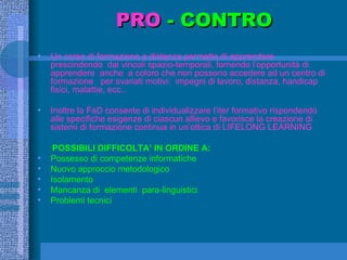 PRO  - CONTRO Un corso di formazione a distanza permette di apprendere prescindendo  dai vincoli spazio-temporali, fornendo l’opportunità di apprendere  anche  a coloro che non possono accedere ad un centro di formazione  per svariati motivi:  impegni di lavoro, distanza, handicap fisici, malattie, ecc..  Inoltre la FaD consente di individualizzare l’iter formativo rispondendo alle specifiche esigenze di ciascun allievo e favorisce la creazione di sistemi di formazione continua in un’ottica di LIFELONG LEARNING POSSIBILI DIFFICOLTA’ IN ORDINE A: Possesso di competenze informatiche  Nuovo approccio metodologico Isolamento Mancanza di  elementi  para-linguistici  Problemi tecnici 