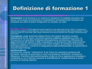 Definizione di formazione 1 Da “Glossario sulla comunicazione e sulla globalizzazione”:  Formazione:  la formazione è un insieme di operazioni di carattere educativo che hanno come scopo la produzione di cambiamenti comportamentali necessari per compiere una serie di azioni configuranti un compito, un ruolo. Da CPEL / CELVA   ( Il Consiglio Permanente degli Enti Locali della Valle d’Aosta (CPEL) è l’organismo di rappresentanza degli enti locali valdostani creato per favorire la loro partecipazione alla politica regionale. Il Celva, Consorzio degli Enti Locali della Valle d’Aosta costituisce lo strumento operativo del Consiglio Permanente degli Enti Locali): Formazione : r isale al termine italiano forma che origina dal greco morphè, letteralmente forma, figura, ma anche persona, bellezza, apparenza e sorte. La formazione è un processo finalizzato all’acquisizione, promozione, diffusione ed aggiornamento del sapere e delle competenze. La formazione nelle organizzazioni finalizza il sapere e le competenze a tre ordini di fattori: le condizioni di successo dell’organizzazione, i contenuti di adeguatezza delle professionalità, le opportunità di crescita degli individui. Autoformazione Conoscenza, crescita, “coltivazione” di sé. Essa non esclude la presenza del formatore, semmai ne arricchisce il ruolo e la presenza, facilitando i processi di riflessione. Il territorio dell’autoformazione è tutto ciò che è esperienza immediata e incidentale su cui si attivano processi di autoriflessione. Autoformazione è anche percorso di crescita interiore.  