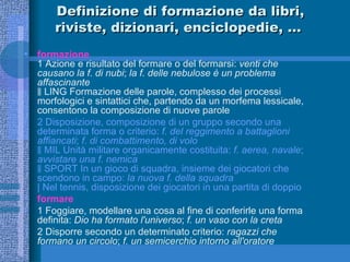Definizione di formazione da libri, riviste, dizionari, enciclopedie, …  formazione 1 Azione e risultato del formare o del formarsi:  venti che causano la f. di nubi ;  la f. delle nebulose è un problema affascinante ‖ LING Formazione delle parole, complesso dei processi morfologici e sintattici che, partendo da un morfema lessicale, consentono la composizione di nuove parole 2 Disposizione, composizione di un gruppo secondo una determinata forma o criterio:  f. del reggimento a battaglioni affiancati ;  f. di combattimento, di volo ‖ MIL Unità militare organicamente costituita:  f. aerea, navale ;  avvistare una f. nemica ‖ SPORT In un gioco di squadra, insieme dei giocatori che scendono in campo:  la nuova f. della squadra | Nel tennis, disposizione dei giocatori in una partita di doppio formare 1 Foggiare, modellare una cosa al fine di conferirle una forma definita:  Dio ha formato l'universo ;  f. un vaso con la creta 2 Disporre secondo un determinato criterio:  ragazzi che formano un circolo ;  f. un semicerchio intorno all'oratore 