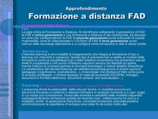 Approfondimento  Formazione a distanza FAD Da glossario Form@re Erickson FAD La sigla indica la Formazione a Distanza. Si identificano solitamente 3 generazioni di FAD: la FAD di  prima generazione  è una formazione a distanza di tipo tradizionale, ad esempio un corso per corrispondenza; la FAD di  seconda generazione  punta sull'ausilio di sussidi multimediali, come le videocassette o i Cd-Rom; la FAD di  terza generazione  punta sull'uso delle tecnologie telematiche e si configura come formazione in rete in senso stretto. Blended learning Il blended learning è una modalità di insegnamento che integra la formazione di tipo e-learning con interventi in presenza. Questo tipo di soluzione ben si adatta ai contesti della formazione continua (longlifelearning) e della didattica universitaria che presentano elevati livelli di complessità e che quindi richiedono soluzioni sempre più flessibili ed aperte, tramite l'utilizzo di un'ampia gamma di strumenti tecnologici e metodi didattici diversificati.  La caratteristica del blended learning sta nell'alternanza/integrazione di diversi approcci pedagogici (cognitivismo, costruttivismo...), di tecnologie che sfruttano il Web come punto di accesso privilegiato  e diverse tipologie di materiali accessibili (CD-ROM, immagini, documenti in formato elettronico, documenti cartacei, test autovalutativi...).  E-learning  da  E-learning 2.0 Giovanni Bonaiuti – I quaderni di Form@re- Erickson L’e-learning sfrutta le potenzialità  della rete per fornire, in modalità sincrona e/o asincrona,l’accesso a contenuti o relazioni formative in qualsiasi momento e in ogni  luogo in cui esista una connessione. Grazie alla diversità e versatilità delle modalità disponibili (autoapprendimento,formazione guidata da docente/ tutor, collaborazione tra pari) e a molteplici ambiti  di applicazione (istruzione, università,formazione aziendale,pubblica amministrazione) le aspettative di sviluppo sono state fin da subito molto alte. 