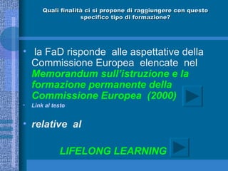 Quali finalità ci si propone di raggiungere con questo specifico tipo di formazione? la FaD risponde  alle aspettative della Commissione Europea  elencate  nel  Memorandum sull’istruzione e la formazione permanente della Commissione Europea  (2000)  Link  al testo     relative  al LIFELONG LEARNING 