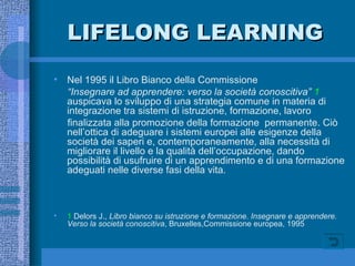 LIFELONG LEARNING Nel 1995 il Libro Bianco della Commissione “ Insegnare ad apprendere: verso la società conoscitiva”  1  auspicava lo sviluppo di una strategia comune in materia di integrazione tra sistemi di istruzione, formazione, lavoro finalizzata alla promozione della formazione  permanente. Ciò nell’ottica di adeguare i sistemi europei alle esigenze della società dei saperi e, contemporaneamente, alla necessità di migliorare il livello e la qualità dell’occupazione, dando possibilità di usufruire di un apprendimento e di una formazione adeguati nelle diverse fasi della vita. 1  Delors J.,  Libro bianco su istruzione e formazione. Insegnare e apprendere. Verso la società conoscitiva , Bruxelles,Commissione europea, 1995 