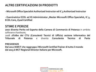 ALTRE CERTIFICAZIONI DI PRODOTTI
- Microsoft Office Specialist Authorized Instructor ed IC 3 Authorized Instructor
- Esaminatrice ECDL ed IQ Administrator ,Master Microsoft Office Specialist, IC 3,
ECDL Core, Zyxel Certified
STIME E PERIZIE
2007 diventa Perito ed Esperto della Camera di Commercio di Potenza in ambito
software e hardware;
2008 all’albo dei CTU (Consulenti Tecnici di Ufficio) sezione Informatica del
Tribunale di Potenza e diventa Consulente Tecnico di Parte
PRESIDENZE
Dal 2012 IAMCT che raggruppa i Microsoft CertifiedTrainer di tutto il mondo
dal 2013 è MCT Regional Director italiano per Microsoft.
 