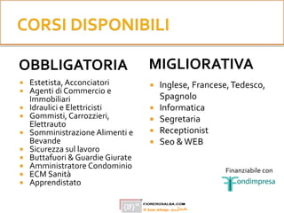 OBBLIGATORIA
 Estetista, Acconciatori
 Agenti di Commercio e
Immobiliari
 Idraulici e Elettricisti
 Gommisti, Carrozzieri,
Elettrauto
 Somministrazione Alimenti e
Bevande
 Sicurezza sul lavoro
 Buttafuori & Guardie Giurate
 Amministratore Condominio
 ECM Sanità
 Apprendistato
MIGLIORATIVA
 Inglese, Francese,Tedesco,
Spagnolo
 Informatica
 Segretaria
 Receptionist
 Seo &WEB
Finanziabile con
 