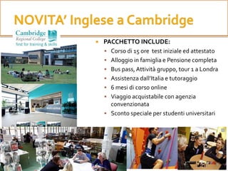  PACCHETTO INCLUDE:
 Corso di 15 ore test iniziale ed attestato
 Alloggio in famiglia e Pensione completa
 Bus pass,Attività gruppo, tour 1 a Londra
 Assistenza dall’Italia e tutoraggio
 6 mesi di corso online
 Viaggio acquistabile con agenzia
convenzionata
 Sconto speciale per studenti universitari
 