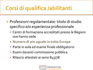  Professioni regolamentate: titolo di studio
specifico e/o esperienza professionale
 Centri di formazione accreditati presso le Regioni
ove hanno sede
 Numero di ore uguale in tutta Europa
 Parte in aula ed esame finale obbligatorio
 Esami davanti commissione pubblica
 Rilascio attestati ai sensi 845/78
 