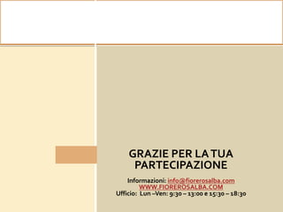 10 minuti di PAUSA CAFFE’
GRAZIE PER LATUA
PARTECIPAZIONE
Informazioni: info@fiorerosalba.com
WWW.FIOREROSALBA.COM
Ufficio: Lun –Ven: 9:30 – 13:00 e 15:30 – 18:30
 