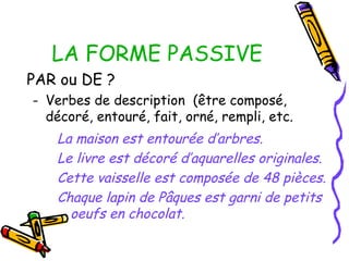 LA FORME PASSIVE
PAR ou DE ?
- Verbes de description (être composé,
décoré, entouré, fait, orné, rempli, etc.
La maison est entourée d’arbres.
Le livre est décoré d’aquarelles originales.
Cette vaisselle est composée de 48 pièces.
Chaque lapin de Pâques est garni de petits
oeufs en chocolat.
 