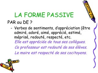LA FORME PASSIVE
PAR ou DE ?
- Verbes de sentiments, d’appréciation (être
admiré, adoré, aimé, apprécié, estimé,
méprisé, redouté, respecté, etc.
Elle est appréciée de tous ses collègues.
Ce professeur est redouté de ses élèves.
Le maire est respecté de ses cocitoyens.
 