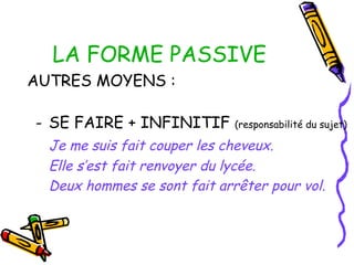 LA FORME PASSIVE
AUTRES MOYENS :
- SE FAIRE + INFINITIF (responsabilité du sujet)
Je me suis fait couper les cheveux.
Elle s’est fait renvoyer du lycée.
Deux hommes se sont fait arrêter pour vol.
 