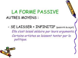 LA FORME PASSIVE
AUTRES MOYENS :
- SE LAISSER + INFINITIF (passivité du sujet)
Elle s’est laissé séduire par leurs arguments.
Certains artistes se laissent tenter par la
politique.
 