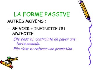 LA FORME PASSIVE
AUTRES MOYENS :
- SE VOIR + INFINITIF OU
ADJECTIF
Elle s’est vu contrainte de payer une
forte amende.
Elle s’est vu refuser une promotion.
 