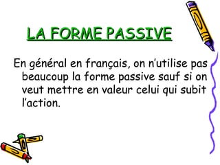 LA FORME PASSIVELA FORME PASSIVE
En général en français, on n’utilise pas
beaucoup la forme passive sauf si on
veut mettre en valeur celui qui subit
l’action.
 
