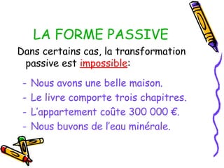 LA FORME PASSIVE
Dans certains cas, la transformation
passive est impossible:
- Nous avons une belle maison.
- Le livre comporte trois chapitres.
- L’appartement coûte 300 000 €.
- Nous buvons de l’eau minérale.
 