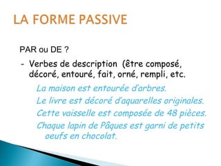 PAR ou DE ?
- Verbes de description (être composé,
décoré, entouré, fait, orné, rempli, etc.
La maison est entourée d’arbres.
Le livre est décoré d’aquarelles originales.
Cette vaisselle est composée de 48 pièces.
Chaque lapin de Pâques est garni de petits
oeufs en chocolat.
 
