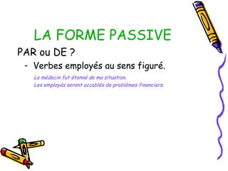 LA FORME PASSIVE
PAR ou DE ?
- Verbes employés au sens figuré.
Le médecin fut étonné de ma situation.
Les employés seront accablés de problèmes financiers.
 