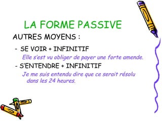 LA FORME PASSIVE
AUTRES MOYENS :
- SE VOIR + INFINITIF
Elle s’est vu obliger de payer une forte amende.
- S’ENTENDRE + INFINITIF
Je me suis entendu dire que ce serait résolu
dans les 24 heures.
 