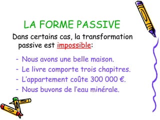 LA FORME PASSIVE
Dans certains cas, la transformation
passive est impossible:
- Nous avons une belle maison.
- Le livre comporte trois chapitres.
- L’appartement coûte 300 000 €.
- Nous buvons de l’eau minérale.
 