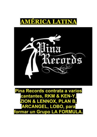 AMÉRICA LATINA




 Pina Records contrata a varios
    cantantes, RKM & KEN-Y,
   ZION & LENNOX, PLAN B,
    ARCANGEL, LOBO, para
formar un Grupo LA FORMULA.
 