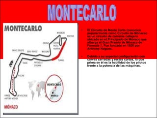 El Circuito de Monte Carlo (conocico popularmente como Circuito de Mónaco) es un circuito de carreras callejero ubicado en el Principado de Mónaco que alberga el Gran Premio de Mónaco de Fórmula 1. Fue fundado en 1920 por Anthony Nogues. Debido a su especial configuración con curvas cerradas y rectas cortas, lo que prima en él es la habilidad de los pilotos frente a la potencia de las máquinas. MONTECARLO 
