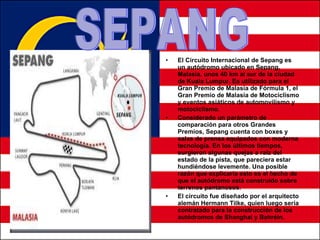 El Circuito Internacional de Sepang es un autódromo ubicado en Sepang, Malasia, unos 40 km al sur de la ciudad de Kuala Lumpur. Es utilizado para el Gran Premio de Malasia de Fórmula 1, el Gran Premio de Malasia de Motociclismo y eventos asiáticos de automovilismo y motociclismo. Considerado un parámetro de comparación para otros Grandes Premios, Sepang cuenta con boxes y salas de prensa equipados con moderna tecnología. En los últimos tiempos, surgieron algunas quejas a raíz del estado de la pista, que pareciera estar hundiéndose levemente. Una posible razón que explicaría esto es el hecho de que el autódromo está construido sobre terrenos pantanosos. El circuito fue diseñado por el arquitecto alemán Hermann Tilke, quien luego sería contratado para la construcción de los autódromos de Shanghai y Bahréin. SEPANG 