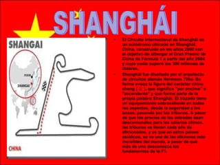El Circuito Internacional de Shanghái es un autódromo ubicado en Shanghái, China, construido en los años 2000 con el objetivo de albergar el Gran Premio de China de Fórmula 1 a partir del año 2004 y cuyo coste superó los 300 millones de dolares.  Shanghái fue diseñado por el arquitecto de circuitos alemán Hermann Tilke. Su forma evoca la figura del carácter chino shang ( 上 ), que significa "por encima" o "ascendente" y que forma parte de la propia palabra Shanghái. El trazado tiene un equipamiento sobresaliente en todos los aspectos, desde la seguridad a los boxes, pasando por las tribunas. A pesar de que los precios de las entradas sean descomunales para los salarios chinos, las tribunas se llenan cada año de aficionados, y es que en estos países asiáticos, se ve una de las aficiones más increíbles del mundo, a pesar de que más de uno desconozca los fundamentos de la F1.  SHANGHÁI 