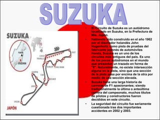 El Circuito de Suzuka es un autódromo localizado en Suzuka, en la Prefectura de Mie, Japón.  Habiendo sido construido en el año 1962 por el diseñador holandés John Hugenholtz como pista de pruebas del fabricante japonés de automóviles Honda, Suzuka es un uno de los circuitos más antiguos del país. Es uno de los pocos autódromos en el mundo que presentan un trazado en forma de "8". Naturalmente, no existe intersección alguna en la pista, sino que una sección de la pista pasa por encima de la otra por medio de una sección elevada. Suzuka tiene una larga historia de carreras de F1 apasionantes; siendo tradicionalmente la última o anteúltima carrera del campeonato, muchos títulos de pilotos y constructores fueron decididos en este circuito.  La seguridad del circuito fue seriamente cuestionada tras dos importantes accidentes en 2002 y 2003.  SUZUKA 