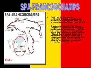 Es un circuito de carreras semipermanente donde se disputa el Gran Premio de Bélgica de Fórmula 1 y la prueba de resistencia 24 horas de Spa. Diseñado por Jules de Their y Henri Langlois Van Ophem, el circuito original tenía 9,3 millas de extensión, y recorría las carreteras que unen los poblados belgas de Spa Francorchamps, Malmedy y Stavelt. Con el paso de los años, el trazado del circuito fue modificado varias veces hasta alcanzar los 6,973 km, siguiendo una ruta rápida y sinuosa a través de los Ardennes que permite superar los 330 km/h. SPA-FRANCORCHAMPS 