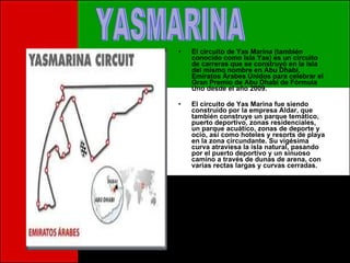 El circuito de Yas Marina (también conocido como Isla Yas) es un circuito de carreras que se construyó en la isla del mismo nombre en Abu Dhabi, Emiratos Árabes Unidos para celebrar el Gran Premio de Abu Dhabi de Fórmula Uno desde el año 2009. El circuito de Yas Marina fue siendo construido por la empresa Aldar, que también construye un parque temático, puerto deportivo, zonas residenciales, un parque acuático, zonas de deporte y ocio, así como hoteles y resorts de playa en la zona circundante. Su vigésima curva atraviesa la isla natural, pasando por el puerto deportivo y un sinuoso camino a través de dunas de arena, con varias rectas largas y curvas cerradas.  YASMARINA 