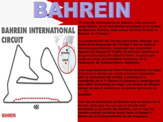 -El Circuito Internacional de Bahréin, más conocido  como Sakhir, es un Autódromo localizado en la ciudad  de Manama, Bahréin, sede actual del Gran Premio de  Bahréin de Fórmula 1. -La construcción del circuito para poder albergar una  fecha de la temporada de Fórmula 1 fue un objetivo  nacional para Bahréin, impulsado por el príncipe  Salman bin Hamad Al Khalifa. El príncipe heredero es  un gran entusiasta del deporte motor, al punto que  ocupa el cargo de Presidente Honorario de la  Federación de Automovilismo deBahréin. -Los organizadores del Gran Premio temieron no llegar  a terminar a tiempo las construcciones necesarias  para la realización del evento, y solicitaron al  mandamás de la F1 Bernie Ecclestone la postergación  para 2005. Ecclestone se negó, y la carrera se disputó  apesar de que el autódromo no estaba terminado en su  totalidad. -Uno de los eventuales problemas que se temían en el  evento, tenía que ver con que el circuito está  localizado en el medio del desierto, con lo cual los vientos podrían arrastrar arena hacia el trazado y  alterar así el Funcionamiento de las máquinas.  BAHREIN 