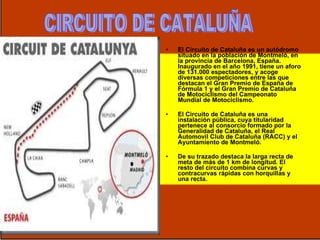 El Circuito de Cataluña es un autódromo situado en la población de Montmeló, en la provincia de Barcelona, España. Inaugurado en el año 1991, tiene un aforo de 131.000 espectadores, y acoge diversas competiciones entre las que destacan el Gran Premio de España de Fórmula 1 y el Gran Premio de Cataluña de Motociclismo del Campeonato Mundial de Motociclismo. El Circuito de Cataluña es una instalación pública, cuya titularidad pertenece al consorcio formado por la Generalidad de Cataluña, el Real Automovil Club de Cataluña (RACC) y el Ayuntamiento de Montmeló.  De su trazado destaca la larga recta de meta de más de 1 km de longitud. El resto del circuito combina curvas y contracurvas rápidas con horquillas y una recta.  CIRCUITO DE CATALUÑA 