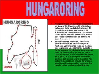 Hungaroring es un autódromo localizado en Mogyoród, Hungría, a 30 kilómetros del centro de la ciudad de Budapest. El trazado actual tiene una longitud de 4.381 metros; las rectas más cortas que las de otros circuitos semejantes hacen que los adelantamientos en carrera no sean frecuentes. En condiciones normales, un circuito poco transitado se caracteriza por el hecho de volverse más rápido a medida que la pista se va engomando durante el fin de semana. No obstante, éste no es el caso de Hungaroring, ya que un mayor tránsito implica mayor cantidad de polvo en la pista, lo cual compensa el efecto positivo del caucho sobre el asfalto. Por esta misma razón, el circuito favorece a aquellos pilotos que salen antes que los demás en las tandas de clasificación. HUNGARORING 