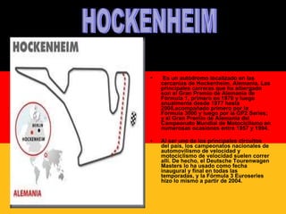Es un autódromo localizado en las cercanías de Hockenheim, Alemania. Las principales carreras que ha albergado son el Gran Premio de Alemania de Fórmula 1, primero en 1970 y luego anualmente desde 1977 hasta 2008,acompañado primero por la Fórmula 3000 y luego por la GP2 Series; y el Gran Premio de Alemania del Campeonato Mundial de Motociclismo en numerosas ocasiones entre 1957 y 1994.  Al ser uno de los principales circuitos del país, los campeonatos nacionales de automovilismo de velocidad y motociclismo de velocidad suelen correr allí. De hecho, el Deutsche Tourenwagen Masters lo ha usado como fecha inaugural y final en todas las temporadas, y la Fórmula 3 Euroseries hizo lo mismo a partir de 2004. HOCKENHEIM 