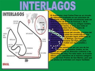 El Autódromo José Carlos Pace es un circuito de velocidad localizado en los suburbios de São Paulo, Brasil, siendo actualmente sede del Gran Premio de Brasil de Fórmula 1. Se le conoce popularmente con su antiguo nombre, Interlagos. De hecho, la zona que rodea al autódromo también lleva el nombre de Interlagos, en alusión al mismo. El nombre tradicional del circuito, proviene del hecho de que la pista fue construida en una región entre dos grandes lagos artificiales, el  Guarapiranga  y el  Billings , que fueron diseñados a principios del Siglo XX para abastecer a la ciudad con agua potable y energía eléctrica.  El trazado se caracteriza por ser uno de los pocos, fuera de los Estados Unidos, en los cuales se compite en dirección contraria a las manecillas del reloj. Por esta razón, se le suele ubicar en el calendario de la máxima categoría cerca del Gran Premio de San Marino, para que los pilotos se aclimaten con mayor facilidad. INTERLAGOS 