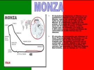 El Autodromo Nazionale di Monza es un autódromo situado en las cercanías de Monza, región de Lombardía, Italia. Se halla en el parque de la villa real de Monza. El autódromo consta de tres pistas: el trazado de 5.793 metros usado para los Grandes Premios, la pista Junior que se extiende a lo largo de 2.405 metros, y un circuito peraltado de velocidad de 4.250 metros hoy en desuso. El circuito es reconocido por albergar el Gran Premio de Italia de Fórmula 1, y se caracteriza por el alto porcentaje del trazado que los pilotos recorren con el acelerador a fondo, debido a las largas rectas. El récord actual de la pista, en carrera, fue marcado en 2004 por Rubens Barrichello, con un tiempo de 1'21,046.  MONZA 