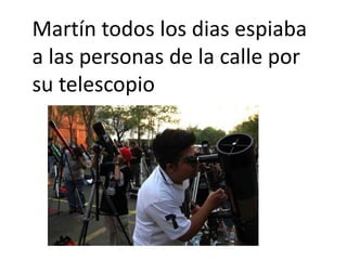 Martín todos los dias espiaba
a las personas de la calle por
su telescopio
 