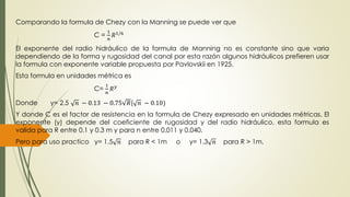 Comparando la formula de Chezy con la Manning se puede ver que 
C = 
1 
푛 
푅1/6 
El exponente del radio hidráulico de la formula de Manning no es constante sino que varia 
dependiendo de la forma y rugosidad del canal por esta razón algunos hidráulicos prefieren usar 
la formula con exponente variable propuesta por Pavlovskii en 1925. 
Esta formula en unidades métrica es 
C= 
1 
푛 
푅푦 
Donde y= 2.5 푛 − 0.13 − 0.75 푅( 푛 − 0.10) 
Y donde C es el factor de resistencia en la formula de Chezy expresado en unidades métricas. El 
exponente (y) depende del coeficiente de rugosidad y del radio hidráulico, esta formula es 
valida para R entre 0.1 y 0.3 m y para n entre 0.011 y 0.040. 
Pero para uso practico y= 1.5 푛 para R < 1m o y= 1.3 푛 para R > 1m. 
 