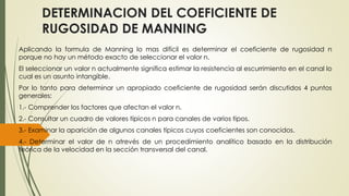 DETERMINACION DEL COEFICIENTE DE 
RUGOSIDAD DE MANNING 
Aplicando la formula de Manning lo mas difícil es determinar el coeficiente de rugosidad n 
porque no hay un método exacto de seleccionar el valor n. 
El seleccionar un valor n actualmente significa estimar la resistencia al escurrimiento en el canal lo 
cual es un asunto intangible. 
Por lo tanto para determinar un apropiado coeficiente de rugosidad serán discutidos 4 puntos 
generales: 
1.- Comprender los factores que afectan el valor n. 
2.- Consultar un cuadro de valores típicos n para canales de varios tipos. 
3.- Examinar la aparición de algunos canales típicos cuyos coeficientes son conocidos. 
4.- Determinar el valor de n atrevés de un procedimiento analítico basado en la distribución 
teórica de la velocidad en la sección transversal del canal. 
 