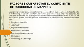 FACTORES QUE AFECTAN EL COEFICIENTE 
DE RUGOSIDAD DE MANNING 
La gran mayoría de los ingenieros tienen la concepción de que en un canal el coeficiente 
n de Manning es un valor constante, lo cual no es cierto, ya que este valor depende de 
una serie de factores, los cuales pueden estar interrelacionados hasta cierto punto. Se ha 
encontrado que los factores que más intervienes en la determinación de este coeficiente 
son: 
 Rugosidad superficial 
 Vegetación 
 Irregularidad del canal 
 Alineamiento del canal 
 Sedimentación y socavación 
 Obstrucción 
 Nivel del agua y descarga 
 