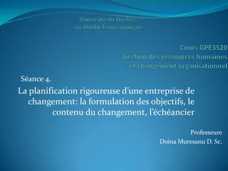 Séance 4.
La planification rigoureuse d’une entreprise de
  changement: la formulation des objectifs, le
         contenu du changement, l’échéancier

                                              Professeure
                                     Doina Muresanu D. Sc.
 